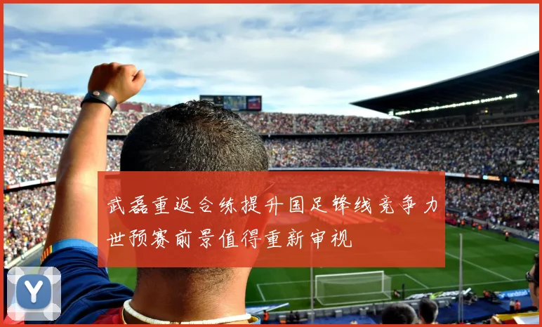 武磊重返合练提升国足锋线竞争力世预赛前景值得重新审视