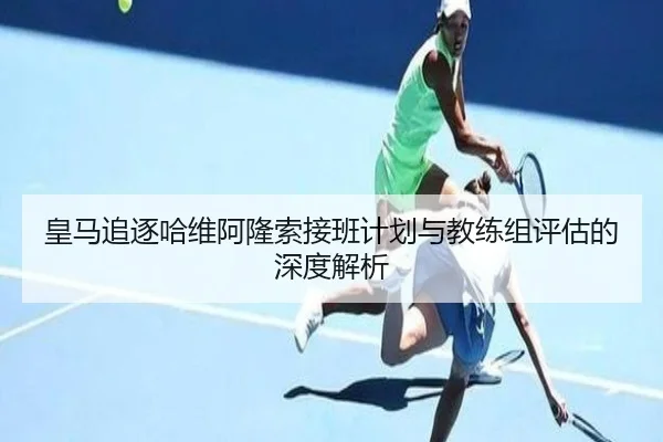 皇马追逐哈维阿隆索接班计划与教练组评估的深度解析